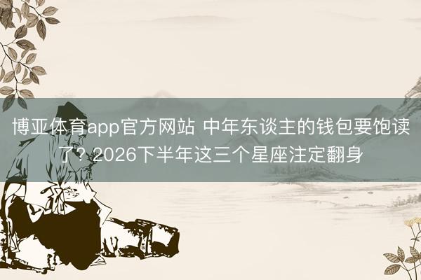 博亚体育app官方网站 中年东谈主的钱包要饱读了? 2026下半年这三个星座注定翻身