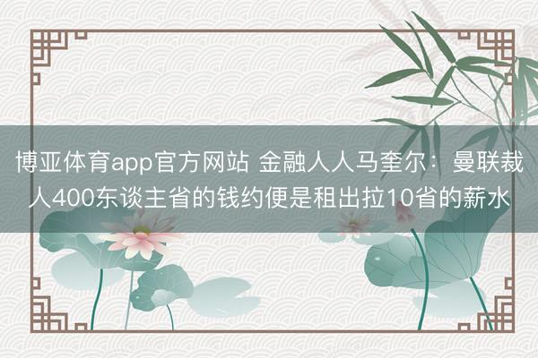 博亚体育app官方网站 金融人人马奎尔:曼联裁人400东谈主省的钱约便是租出拉10省的薪水