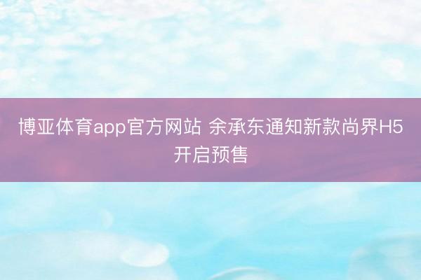博亚体育app官方网站 余承东通知新款尚界H5开启预售