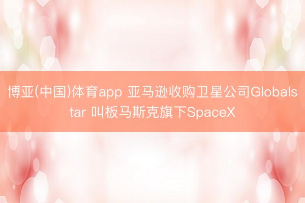 博亚(中国)体育app 亚马逊收购卫星公司Globalstar 叫板马斯克旗下SpaceX