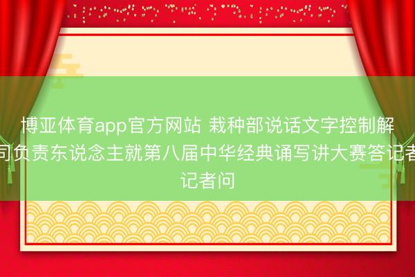 博亚体育app官方网站 栽种部说话文字控制解决司负责东说念主就第八届中华经典诵写讲大赛答记者问