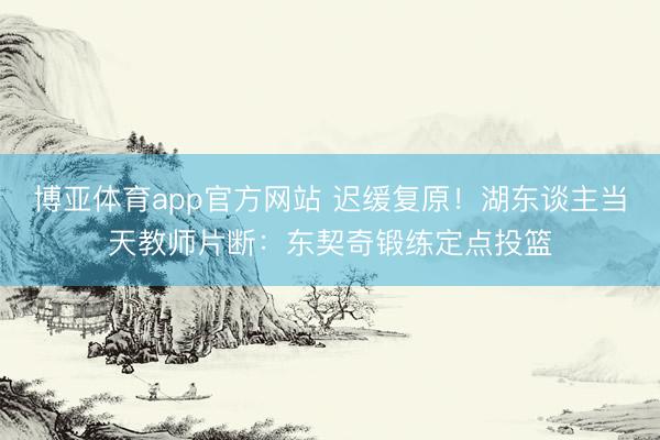 博亚体育app官方网站 迟缓复原！湖东谈主当天教师片断：东契奇锻练定点投篮
