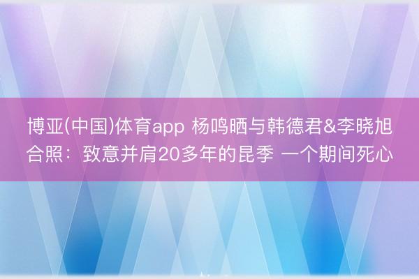 博亚(中国)体育app 杨鸣晒与韩德君&李晓旭合照：致意并肩20多年的昆季 一个期间死心