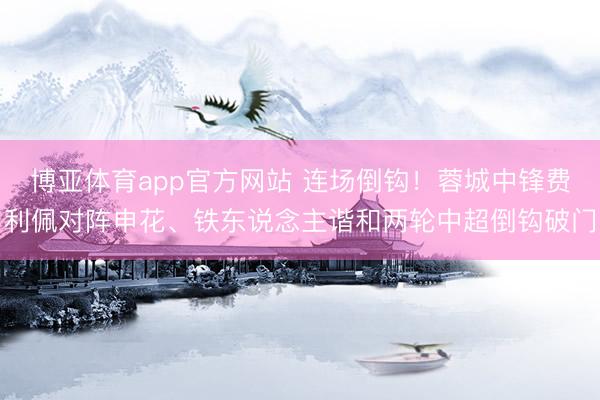 博亚体育app官方网站 连场倒钩！蓉城中锋费利佩对阵申花、铁东说念主谐和两轮中超倒钩破门