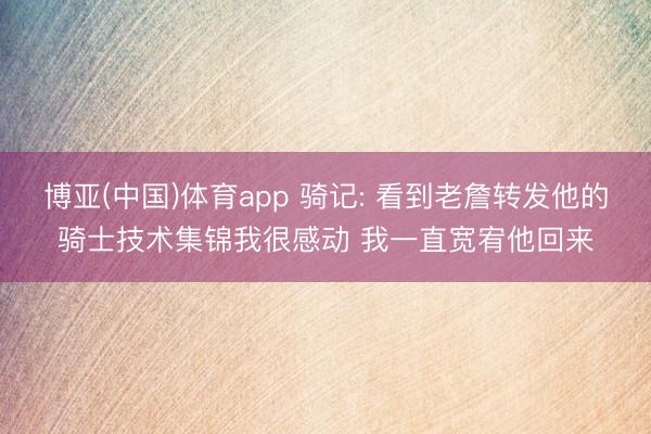 博亚(中国)体育app 骑记: 看到老詹转发他的骑士技术集锦我很感动 我一直宽宥他回来