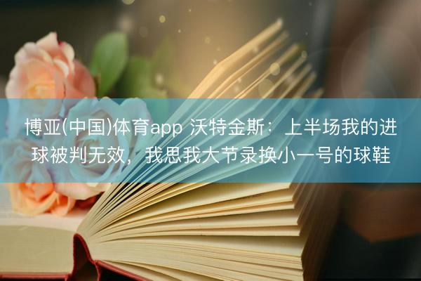 博亚(中国)体育app 沃特金斯：上半场我的进球被判无效，我思我大节录换小一号的球鞋