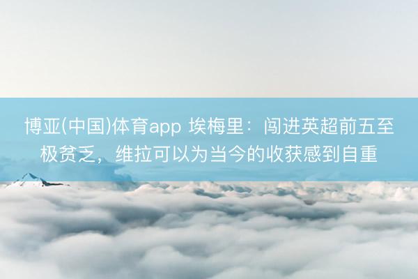 博亚(中国)体育app 埃梅里：闯进英超前五至极贫乏，维拉可以为当今的收获感到自重