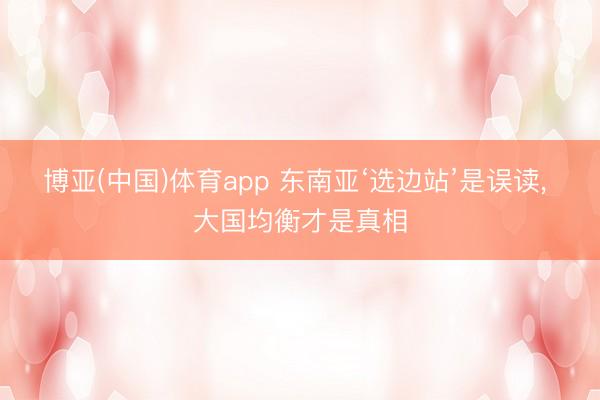 博亚(中国)体育app 东南亚‘选边站’是误读, 大国均衡才是真相