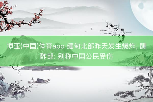 博亚(中国)体育app 缅甸北部昨天发生爆炸， 酬酢部: 别称中国公民受伤