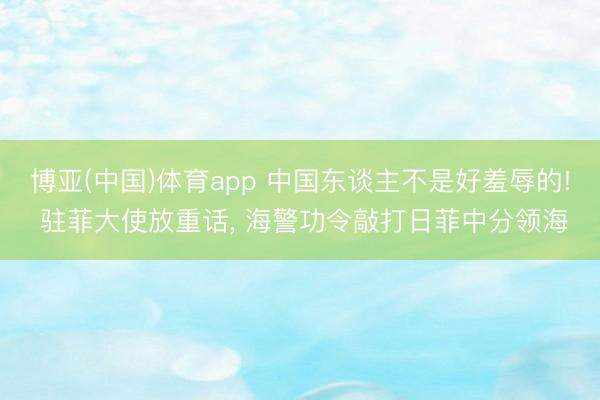 博亚(中国)体育app 中国东谈主不是好羞辱的! 驻菲大使放重话， 海警功令敲打日菲中分领海