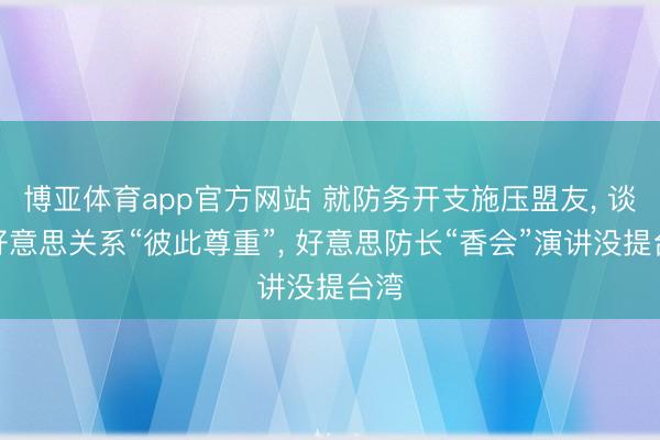 博亚体育app官方网站 就防务开支施压盟友， 谈中好意思关系“彼此尊重”， 好意思防长“香会”演讲没提台湾