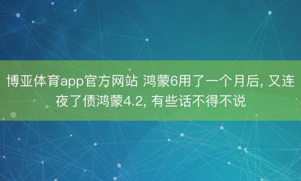 博亚体育app官方网站 鸿蒙6用了一个月后， 又连夜了债鸿蒙4.2， 有些话不得不说