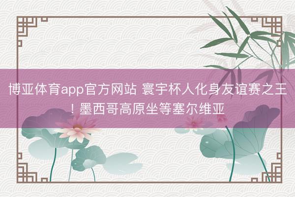 博亚体育app官方网站 寰宇杯人化身友谊赛之王! 墨西哥高原坐等塞尔维亚