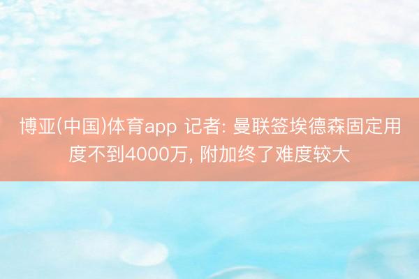 博亚(中国)体育app 记者: 曼联签埃德森固定用度不到4000万， 附加终了难度较大