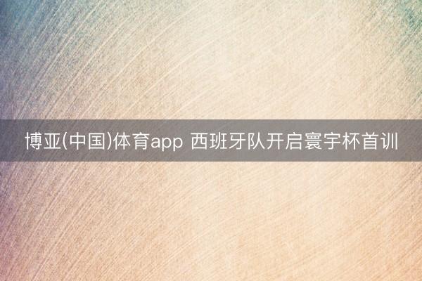 博亚(中国)体育app 西班牙队开启寰宇杯首训
