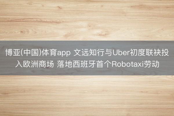 博亚(中国)体育app 文远知行与Uber初度联袂投入欧洲商场 落地西班牙首个Robotaxi劳动
