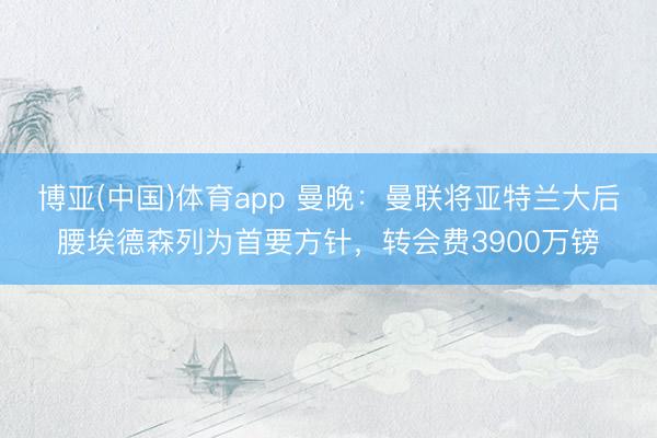 博亚(中国)体育app 曼晚：曼联将亚特兰大后腰埃德森列为首要方针，转会费3900万镑