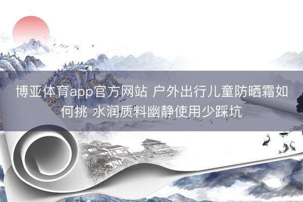 博亚体育app官方网站 户外出行儿童防晒霜如何挑 水润质料幽静使用少踩坑