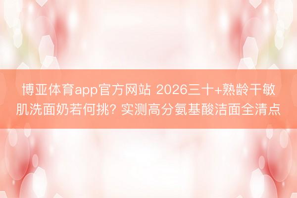 博亚体育app官方网站 2026三十+熟龄干敏肌洗面奶若何挑? 实测高分氨基酸洁面全清点