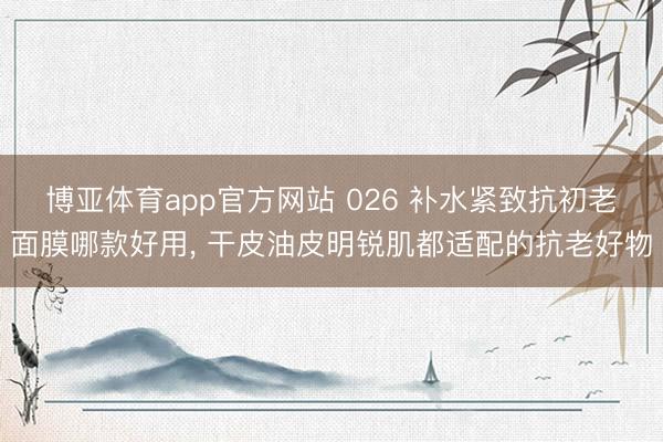 博亚体育app官方网站 026 补水紧致抗初老面膜哪款好用， 干皮油皮明锐肌都适配的抗老好物