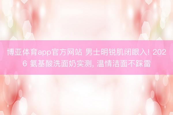 博亚体育app官方网站 男士明锐肌闭眼入! 2026 氨基酸洗面奶实测， 温情洁面不踩雷