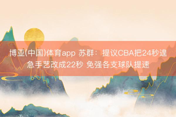 博亚(中国)体育app 苏群：提议CBA把24秒遑急手艺改成22秒 免强各支球队提速