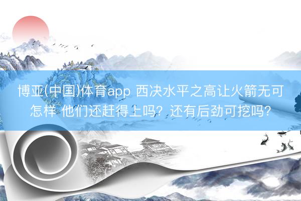 博亚(中国)体育app 西决水平之高让火箭无可怎样 他们还赶得上吗？还有后劲可挖吗？