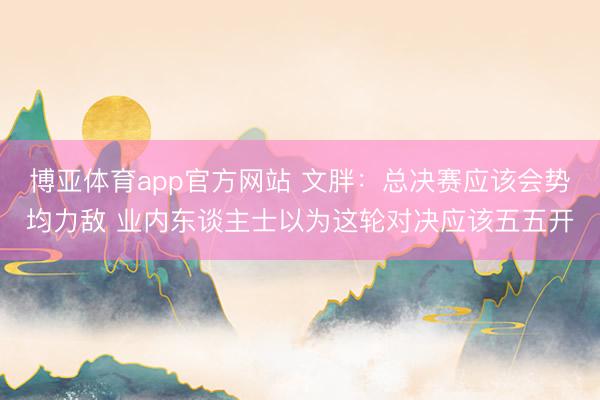 博亚体育app官方网站 文胖：总决赛应该会势均力敌 业内东谈主士以为这轮对决应该五五开