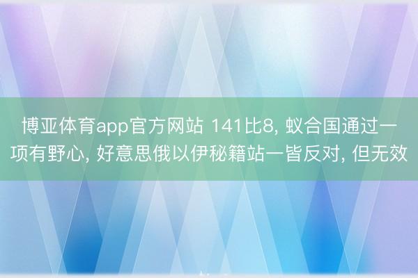 博亚体育app官方网站 141比8， 蚁合国通过一项有野心， 好意思俄以伊秘籍站一皆反对， 但无效