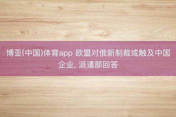 博亚(中国)体育app 欧盟对俄新制裁或触及中国企业， 派遣部回答