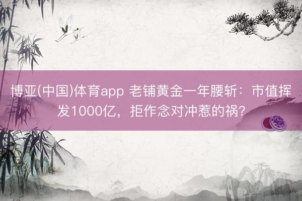 博亚(中国)体育app 老铺黄金一年腰斩：市值挥发1000亿，拒作念对冲惹的祸？