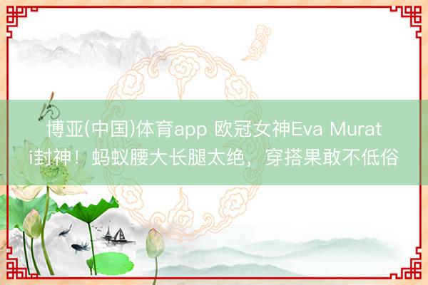 博亚(中国)体育app 欧冠女神Eva Murati封神！蚂蚁腰大长腿太绝，穿搭果敢不低俗