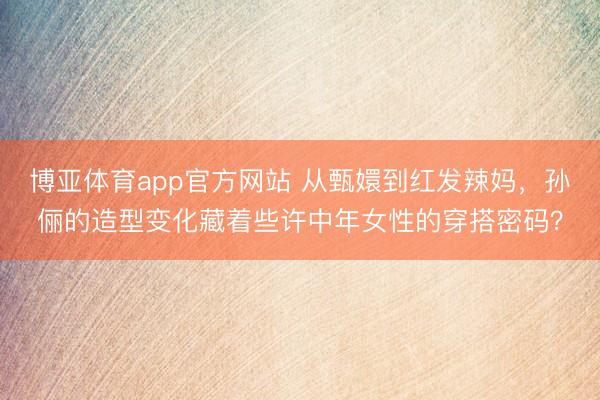 博亚体育app官方网站 从甄嬛到红发辣妈,孙俪的造型变化藏着些许中年女性的穿搭密码?