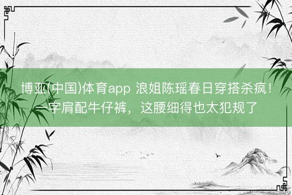 博亚(中国)体育app 浪姐陈瑶春日穿搭杀疯!一字肩配牛仔裤,这腰细得也太犯规了
