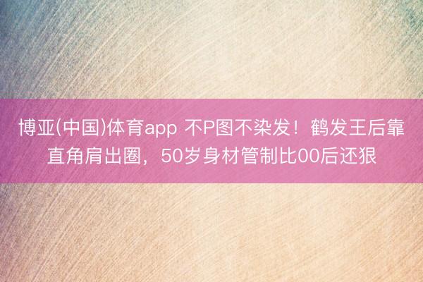 博亚(中国)体育app 不P图不染发！鹤发王后靠直角肩出圈，50岁身材管制比00后还狠
