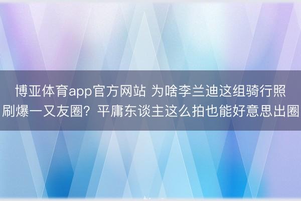 博亚体育app官方网站 为啥李兰迪这组骑行照刷爆一又友圈？平庸东谈主这么拍也能好意思出圈