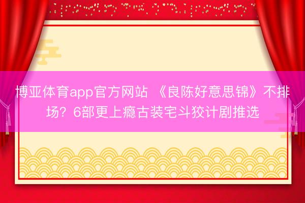 博亚体育app官方网站 《良陈好意思锦》不排场？6部更上瘾古装宅斗狡计剧推选