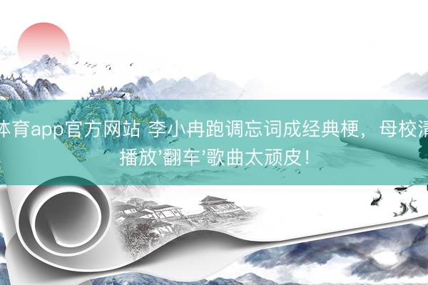 博亚体育app官方网站 李小冉跑调忘词成经典梗，母校清醒会播放'翻车'歌曲太顽皮！