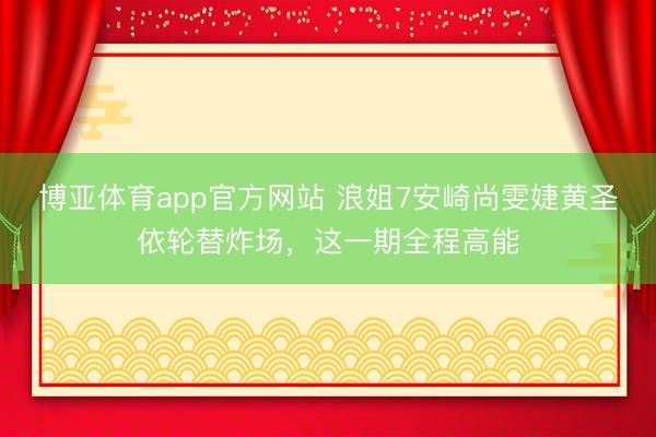 博亚体育app官方网站 浪姐7安崎尚雯婕黄圣依轮替炸场，这一期全程高能