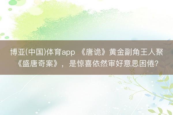 博亚(中国)体育app 《唐诡》黄金副角王人聚《盛唐奇案》，是惊喜依然审好意思困倦？