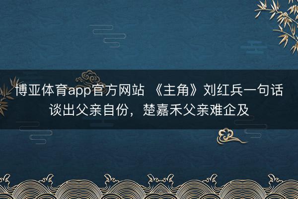 博亚体育app官方网站 《主角》刘红兵一句话谈出父亲自份，楚嘉禾父亲难企及