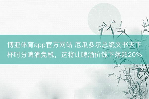 博亚体育app官方网站 厄瓜多尔总统文书天下杯时分啤酒免税，这将让啤酒价钱下落超20%
