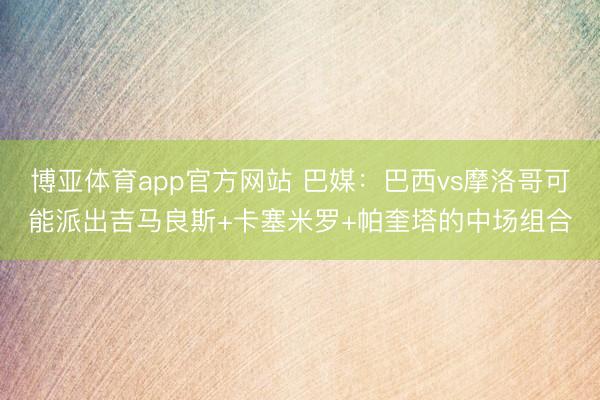 博亚体育app官方网站 巴媒：巴西vs摩洛哥可能派出吉马良斯+卡塞米罗+帕奎塔的中场组合