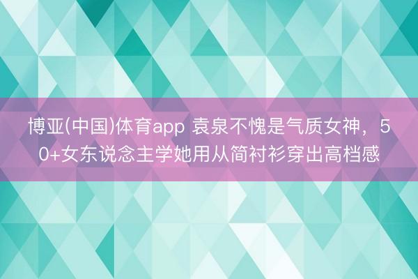 博亚(中国)体育app 袁泉不愧是气质女神，50+女东说念主学她用从简衬衫穿出高档感
