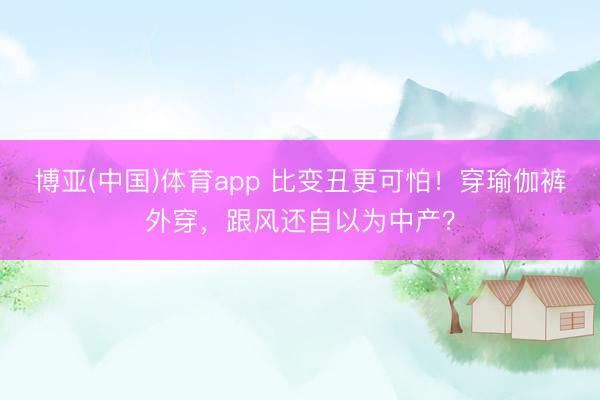 博亚(中国)体育app 比变丑更可怕！穿瑜伽裤外穿，跟风还自以为中产？