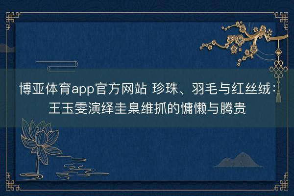 博亚体育app官方网站 珍珠、羽毛与红丝绒：王玉雯演绎圭臬维抓的慵懒与腾贵