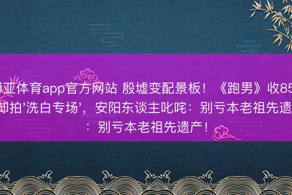博亚体育app官方网站 殷墟变配景板！《跑男》收850万却拍'洗白专场'，安阳东谈主叱咤：别亏本老祖先遗产！