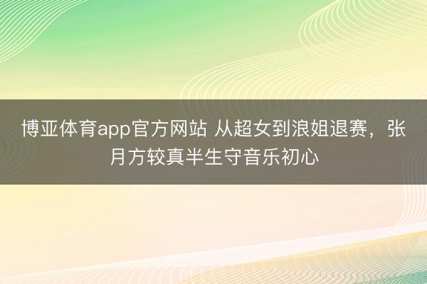 博亚体育app官方网站 从超女到浪姐退赛，张月方较真半生守音乐初心