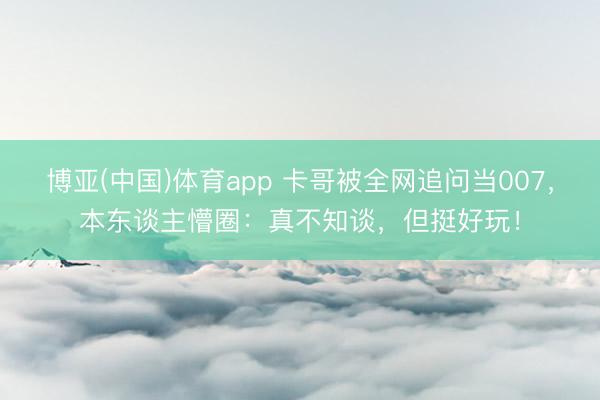 博亚(中国)体育app 卡哥被全网追问当007，本东谈主懵圈：真不知谈，但挺好玩！
