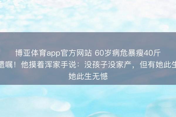 博亚体育app官方网站 60岁病危暴瘦40斤拒立遗嘱！他摸着浑家手说：没孩子没家产，但有她此生无憾